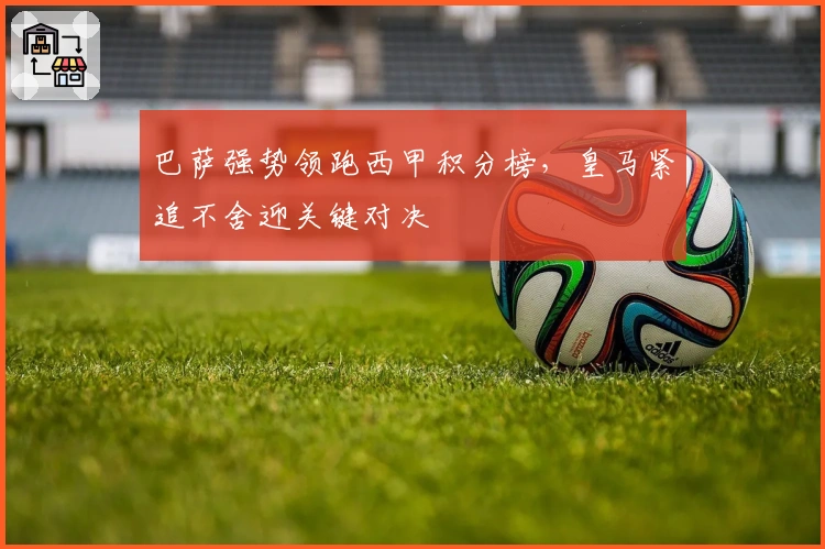 巴萨强势领跑西甲积分榜，皇马紧追不舍迎关键对决