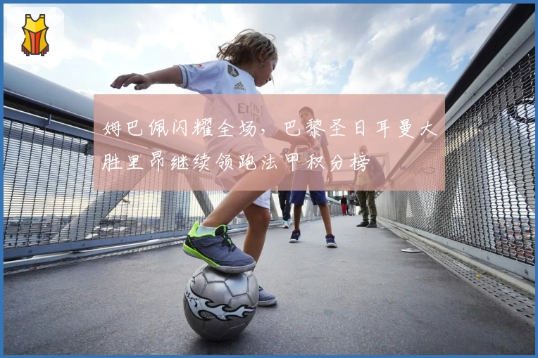 姆巴佩闪耀全场，巴黎圣日耳曼大胜里昂继续领跑法甲积分榜