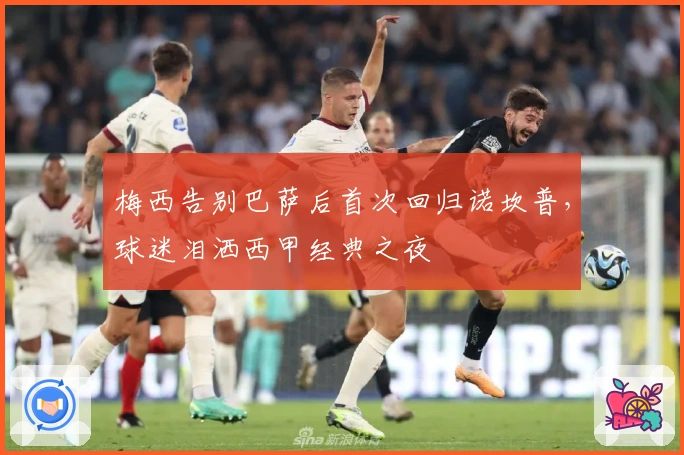 梅西告别巴萨后首次回归诺坎普，球迷泪洒西甲经典之夜