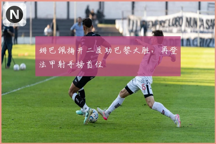 姆巴佩梅开二度助巴黎大胜，再登法甲射手榜首位