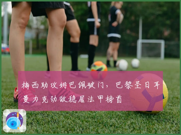 梅西助攻姆巴佩破门，巴黎圣日耳曼力克劲敌稳居法甲榜首