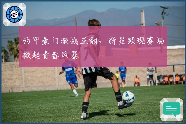 西甲豪门激战正酣，新星频现赛场掀起青春风暴